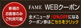 新規のお客様のみご利用可能。FAME(フェイム)WEBクーポン　全メニューが10％OFFになるクーポン券はこちらをクリック