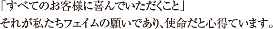 「すべてのお客様に喜んでいただくこと」それが私たちフェイムの願いであり、使命だと心得ています。